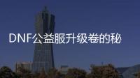 DNF公益服升级卷的秘密与技巧